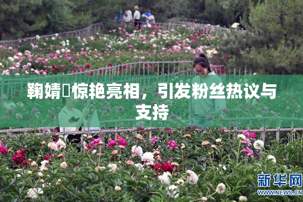 鞠婧祎惊艳亮相，引发粉丝热议与支持