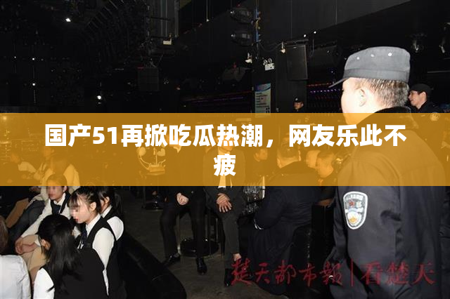 国产51再掀吃瓜热潮，网友乐此不疲