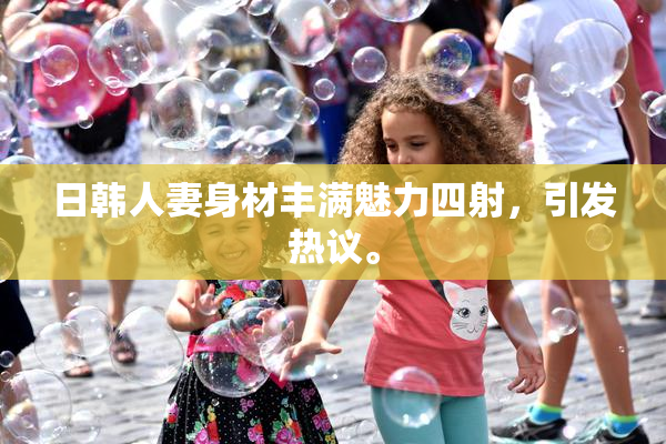 日韩人妻身材丰满魅力四射，引发热议。