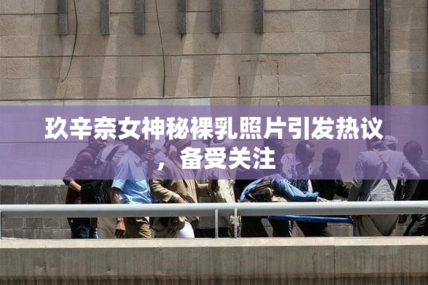玖辛奈女神秘裸乳照片引发热议，备受关注