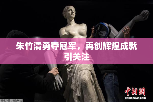朱竹清勇夺冠军，再创辉煌成就引关注