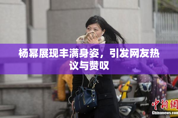 杨幂展现丰满身姿，引发网友热议与赞叹