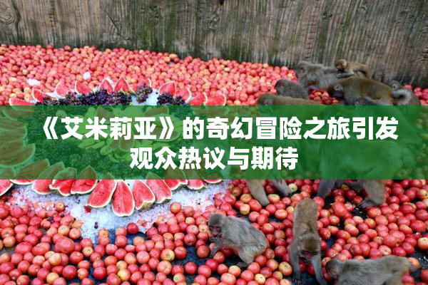 《艾米莉亚》的奇幻冒险之旅引发观众热议与期待