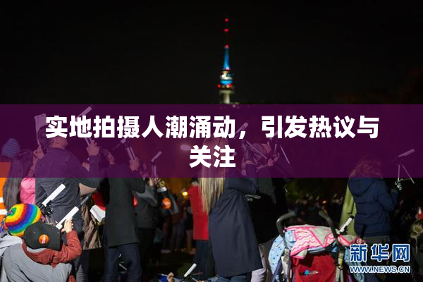 实地拍摄人潮涌动，引发热议与关注