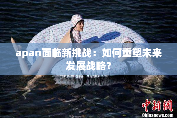 apan面临新挑战：如何重塑未来发展战略？