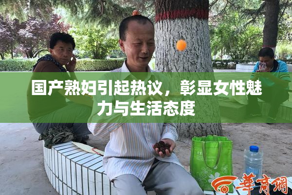 国产熟妇引起热议，彰显女性魅力与生活态度