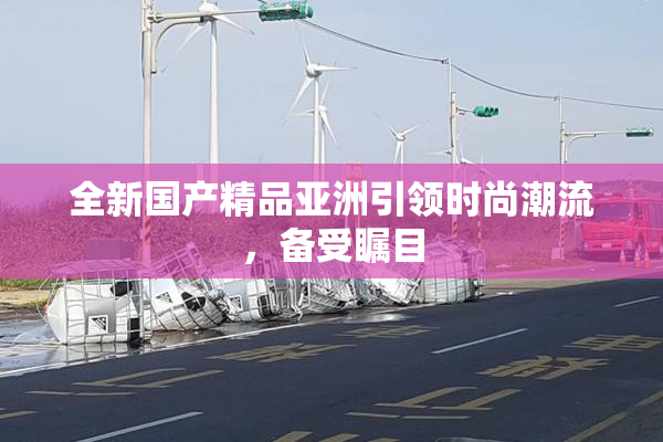 全新国产精品亚洲引领时尚潮流，备受瞩目