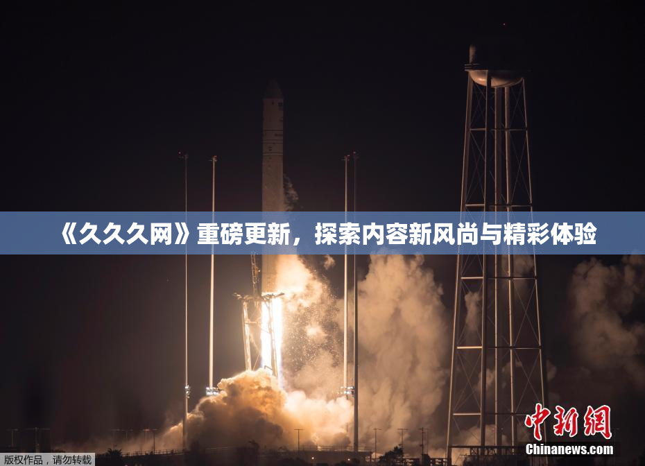《久久久网》重磅更新，探索内容新风尚与精彩体验