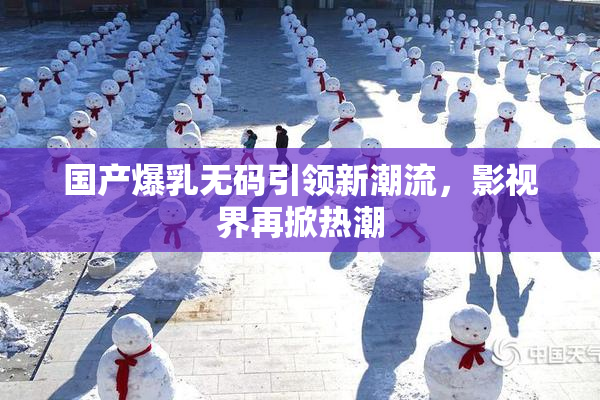 国产爆乳无码引领新潮流，影视界再掀热潮