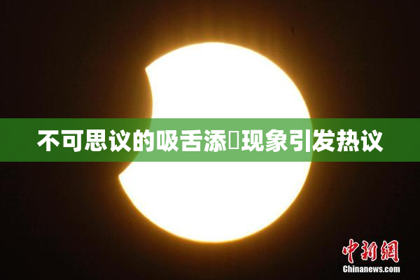 不可思议的吸舌添泬现象引发热议