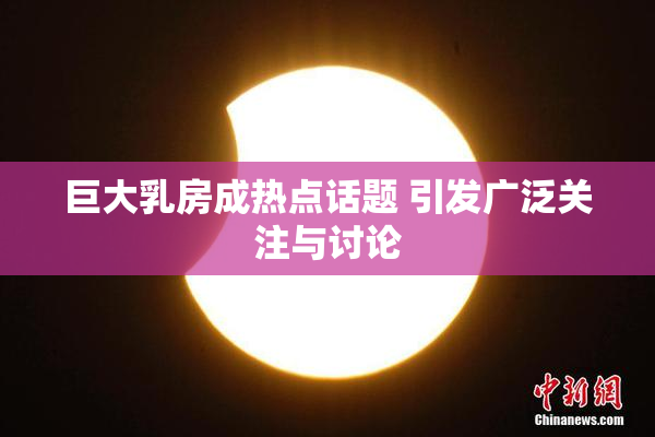 巨大乳房成热点话题 引发广泛关注与讨论