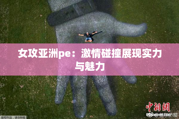 女攻亚洲pe：激情碰撞展现实力与魅力