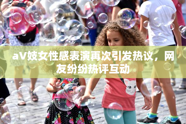 aV妓女性感表演再次引发热议，网友纷纷热评互动