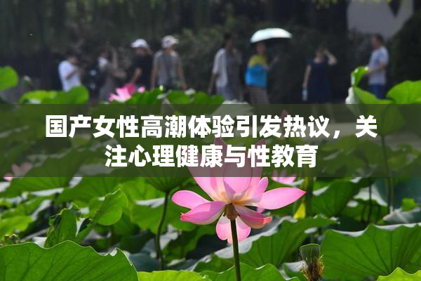国产女性高潮体验引发热议，关注心理健康与性教育
