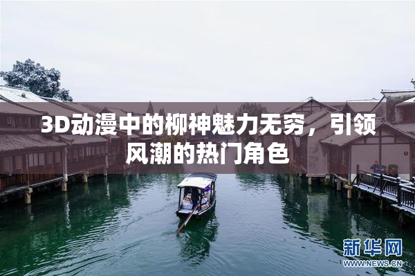 3D动漫中的柳神魅力无穷，引领风潮的热门角色