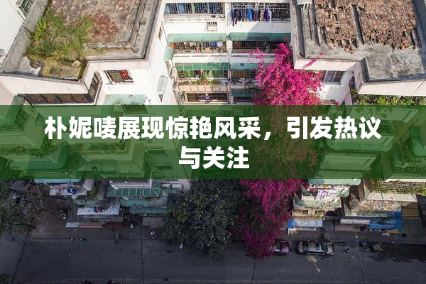 朴妮唛展现惊艳风采，引发热议与关注