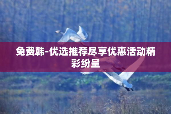 免费韩-优选推荐尽享优惠活动精彩纷呈