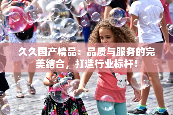 久久国产精品：品质与服务的完美结合，打造行业标杆！