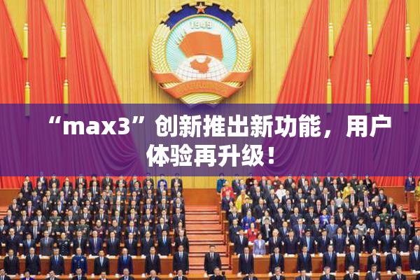 “max3”创新推出新功能，用户体验再升级！