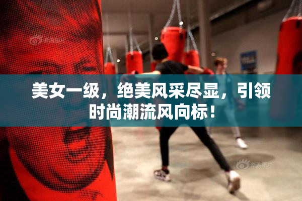 美女一级，绝美风采尽显，引领时尚潮流风向标！