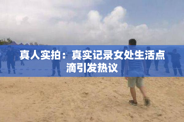 真人实拍：真实记录女处生活点滴引发热议