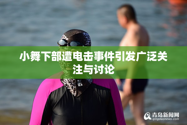 小舞下部遭电击事件引发广泛关注与讨论