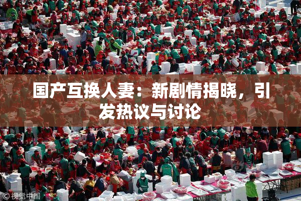 国产互换人妻：新剧情揭晓，引发热议与讨论