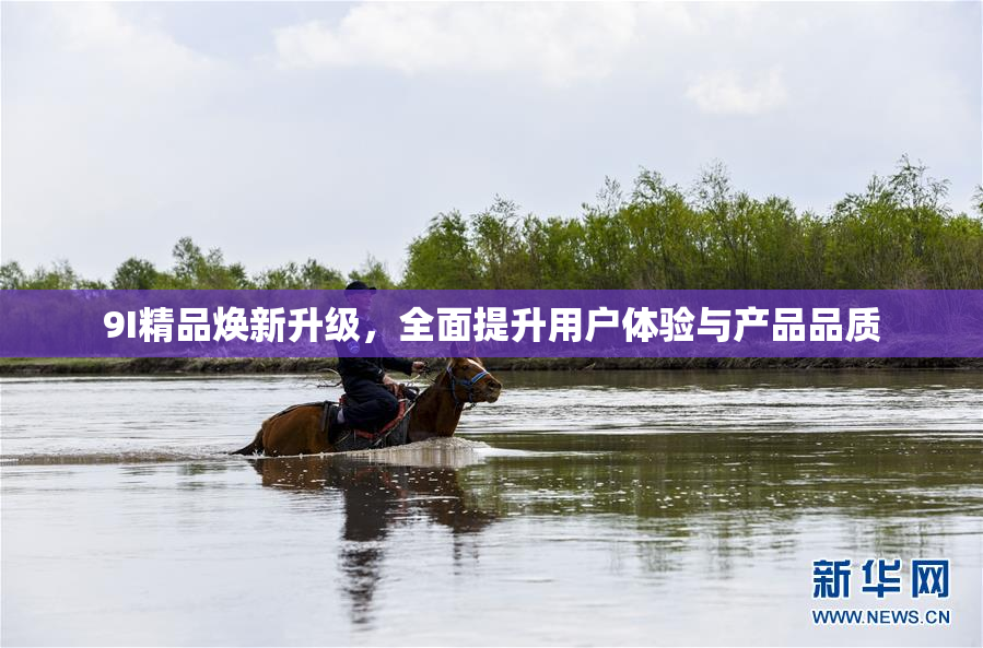 9I精品焕新升级，全面提升用户体验与产品品质