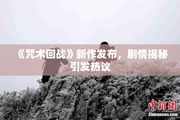 《咒术回战》新作发布，剧情揭秘引发热议