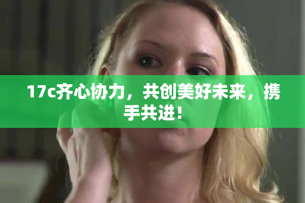17c齐心协力，共创美好未来，携手共进！