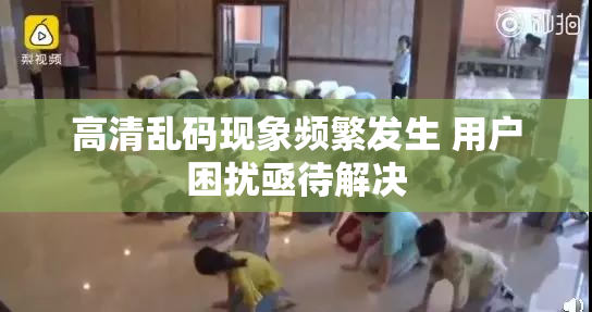高清乱码现象频繁发生 用户困扰亟待解决