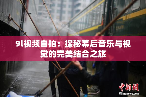 9l视频自拍：探秘幕后音乐与视觉的完美结合之旅