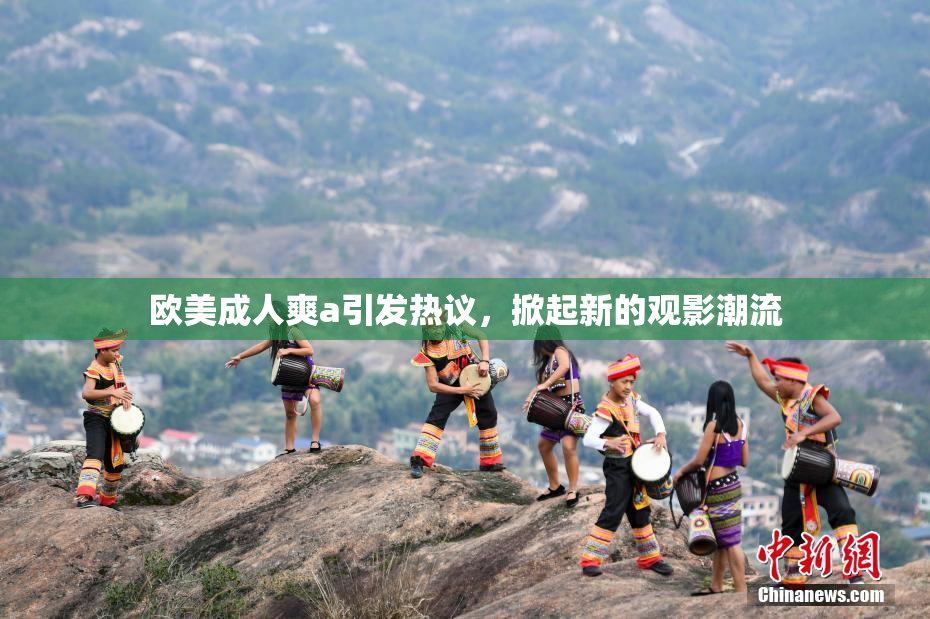 欧美成人爽a引发热议，掀起新的观影潮流