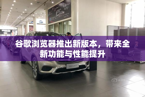 谷歌浏览器推出新版本，带来全新功能与性能提升