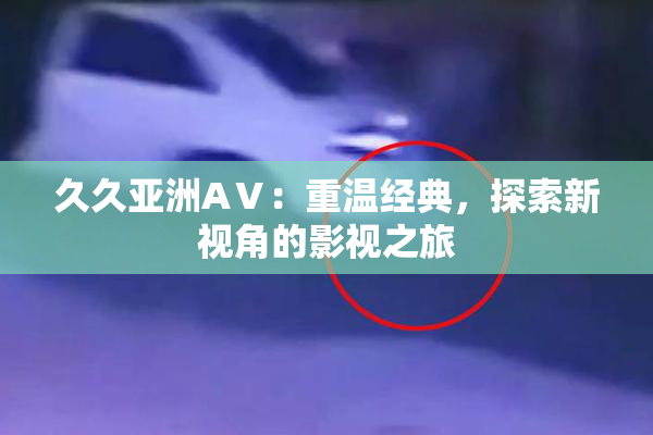 久久亚洲AⅤ：重温经典，探索新视角的影视之旅