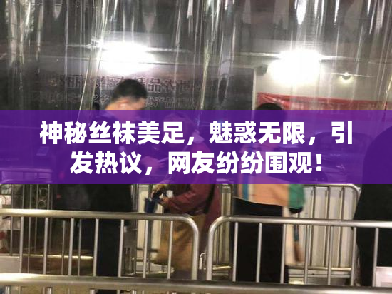 神秘丝袜美足，魅惑无限，引发热议，网友纷纷围观！