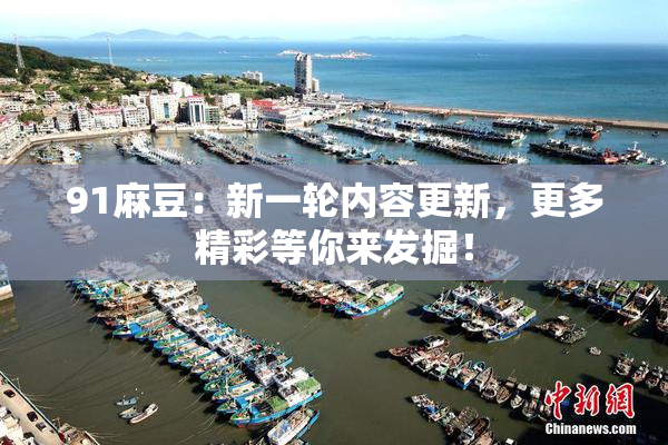 91麻豆：新一轮内容更新，更多精彩等你来发掘！