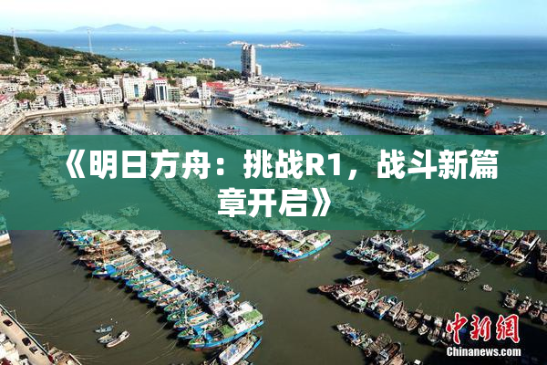 《明日方舟：挑战R1，战斗新篇章开启》