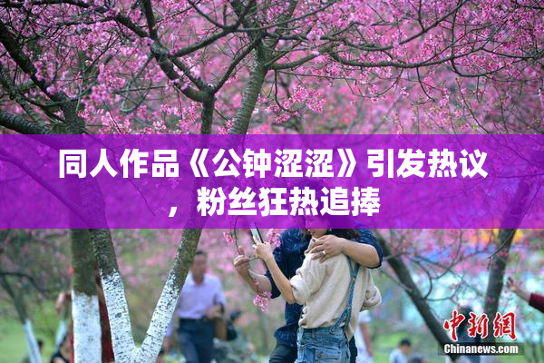 同人作品《公钟涩涩》引发热议，粉丝狂热追捧