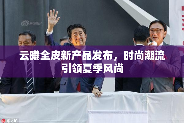 云曦全皮新产品发布，时尚潮流引领夏季风尚