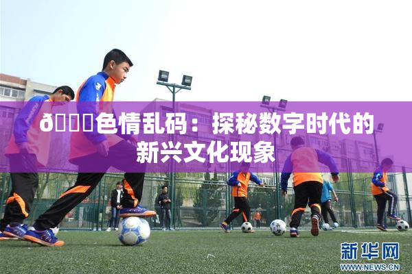 🔞色情乱码：探秘数字时代的新兴文化现象