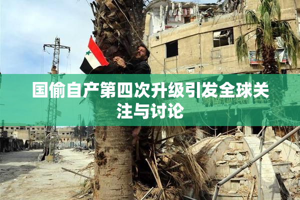 国偷自产第四次升级引发全球关注与讨论