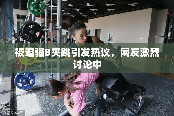 被迫骚B夹跳引发热议，网友激烈讨论中