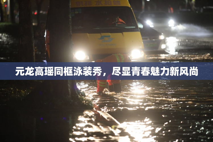 元龙高瑶同框泳装秀，尽显青春魅力新风尚