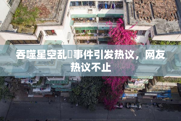 吞噬星空乱婬事件引发热议，网友热议不止