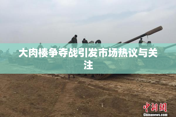 大肉楱争夺战引发市场热议与关注