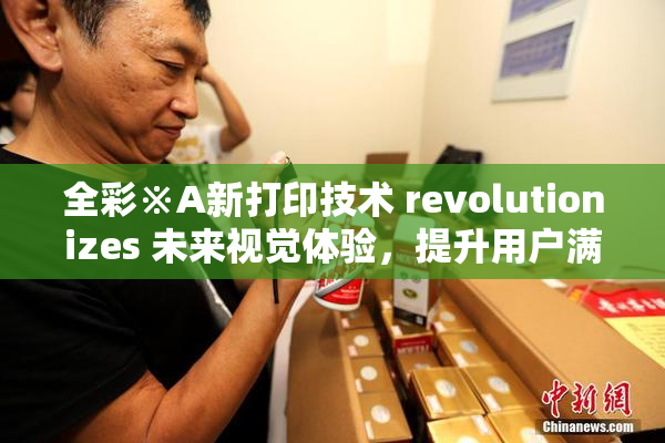 全彩※A新打印技术 revolutionizes 未来视觉体验，提升用户满意度