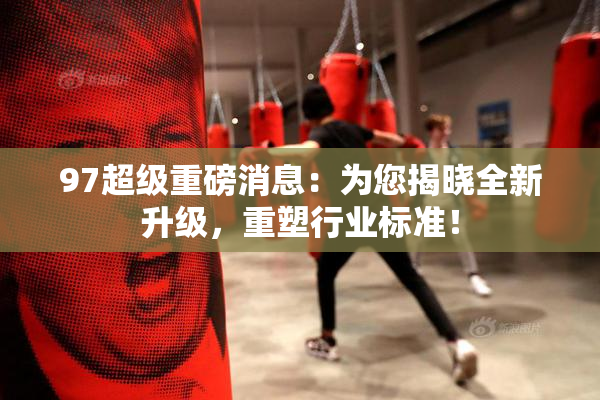 97超级重磅消息：为您揭晓全新升级，重塑行业标准！