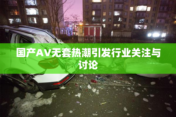国产AV无套热潮引发行业关注与讨论