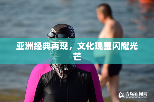 亚洲经典再现，文化瑰宝闪耀光芒